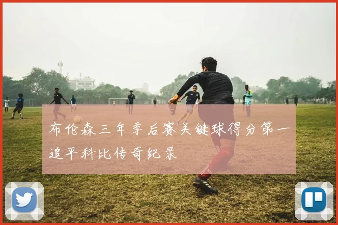 布伦森三年季后赛关键球得分第一追平科比传奇纪录