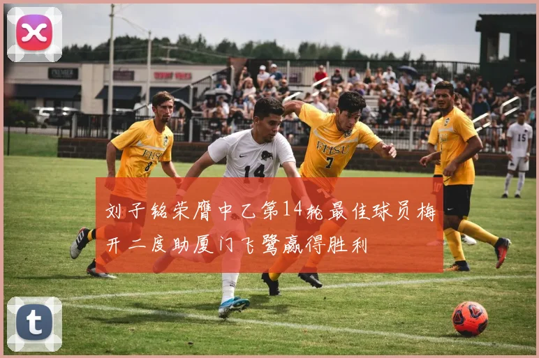 刘子铭荣膺中乙第14轮最佳球员梅开二度助厦门飞鹭赢得胜利