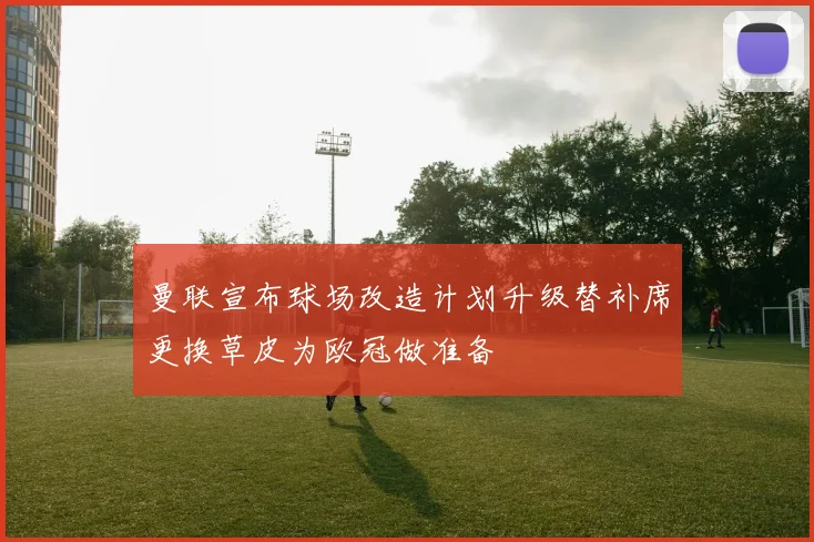 曼联宣布球场改造计划升级替补席更换草皮为欧冠做准备