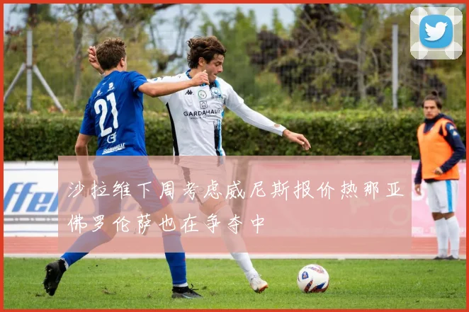 沙拉维下周考虑威尼斯报价热那亚佛罗伦萨也在争夺中