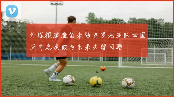 外媒报道魔笛未随克罗地亚队回国正考虑度假与未来去留问题