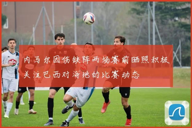 内马尔因伤缺阵两场赛前晒照积极关注巴西对海地的比赛动态