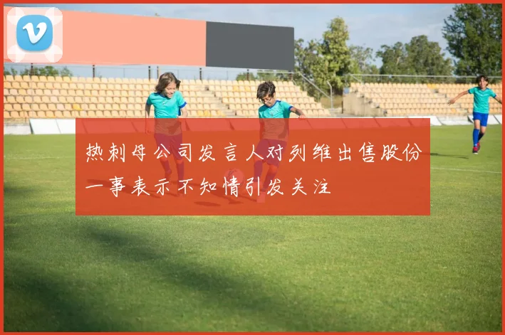 热刺母公司发言人对列维出售股份一事表示不知情引发关注