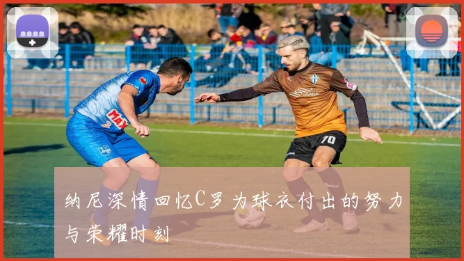 纳尼深情回忆C罗为球衣付出的努力与荣耀时刻