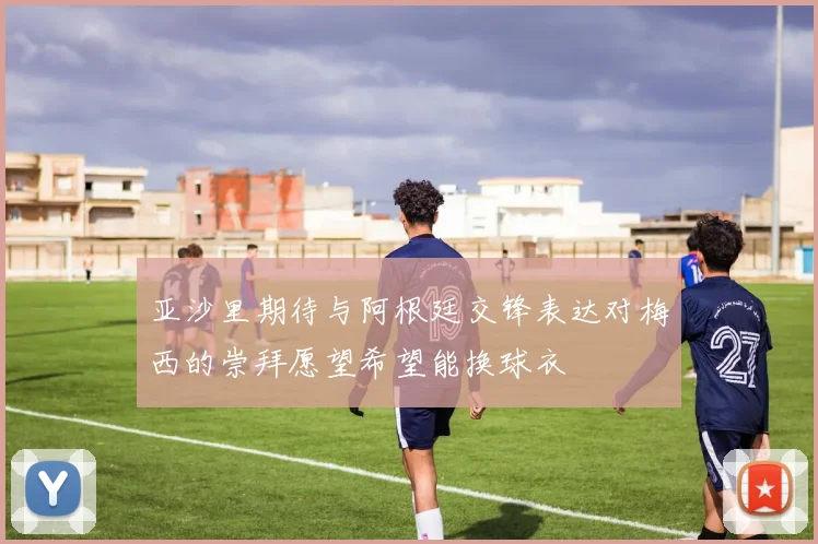亚沙里期待与阿根廷交锋表达对梅西的崇拜愿望希望能换球衣