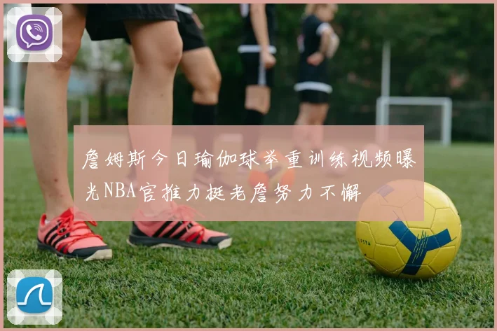 詹姆斯今日瑜伽球举重训练视频曝光NBA官推力挺老詹努力不懈